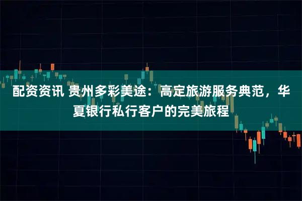 配资资讯 贵州多彩美途：高定旅游服务典范，华夏银行私行客户的完美旅程