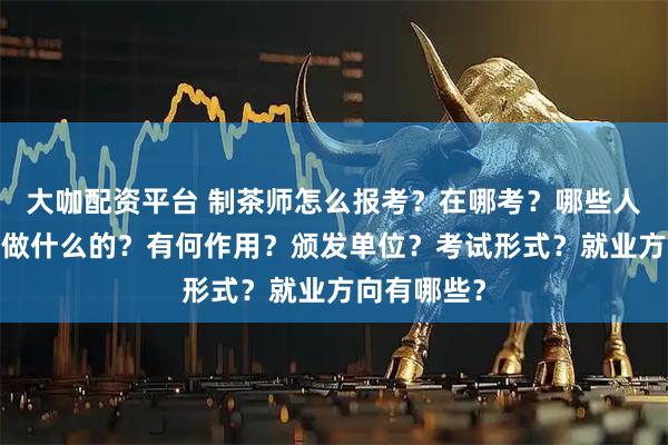 大咖配资平台 制茶师怎么报考？在哪考？哪些人适合考?是做什么的？有何作用？颁发单位？考试形式？就业方向有哪些？