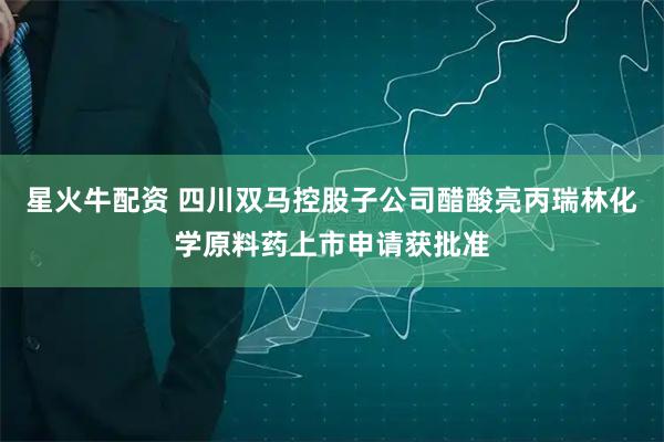 星火牛配资 四川双马控股子公司醋酸亮丙瑞林化学原料药上市申请获批准