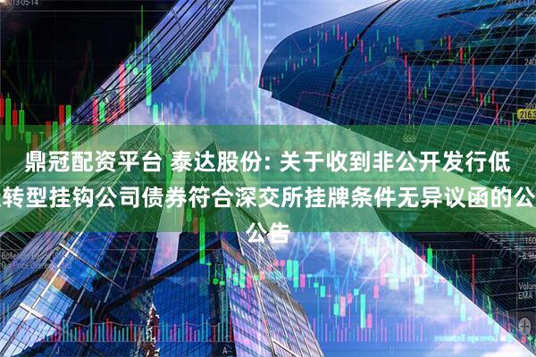 鼎冠配资平台 泰达股份: 关于收到非公开发行低碳转型挂钩公司债券符合深交所挂牌条件无异议函的公告