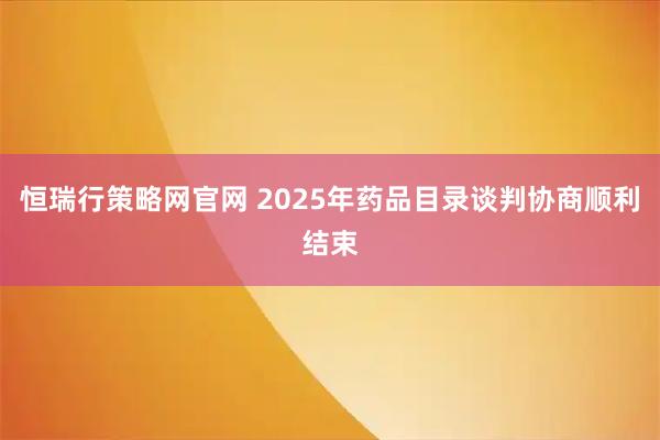 恒瑞行策略网官网 2025年药品目录谈判协商顺利结束