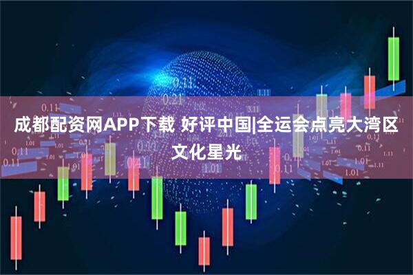 成都配资网APP下载 好评中国|全运会点亮大湾区文化星光
