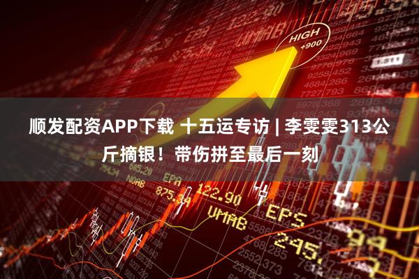 顺发配资APP下载 十五运专访 | 李雯雯313公斤摘银!带伤拼至最后一刻