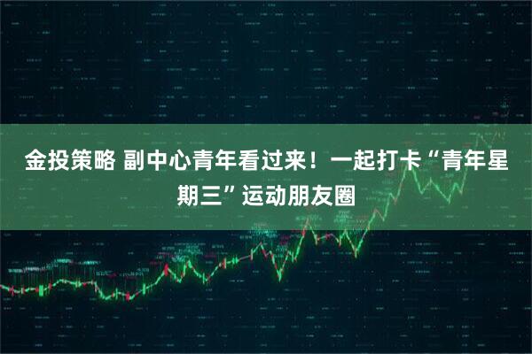 金投策略 副中心青年看过来！一起打卡“青年星期三”运动朋友圈