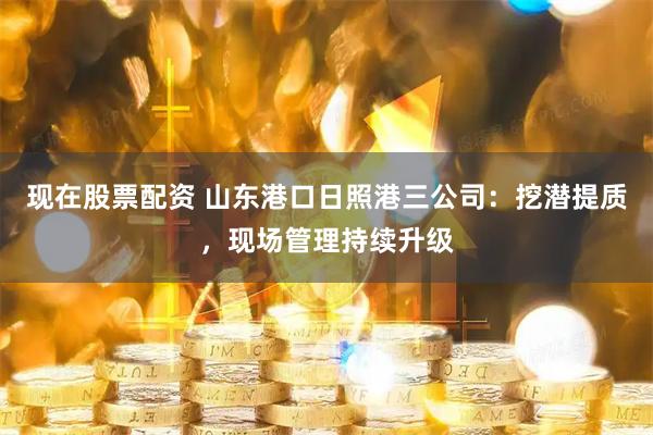 现在股票配资 山东港口日照港三公司:挖潜提质,现场管理持续升级