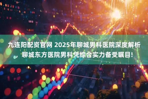 九连阳配资官网 2025年聊城男科医院深度解析，聊城东方医院男科凭综合实力备受瞩目!
