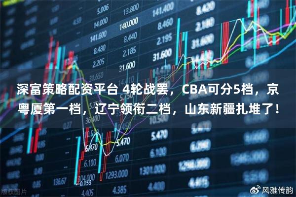 深富策略配资平台 4轮战罢,CBA可分5档,京粤厦第一档,辽宁领衔二档,山东新疆扎堆了!