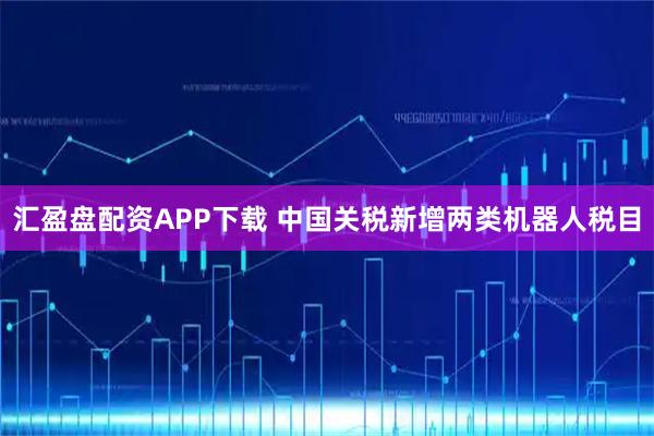 汇盈盘配资APP下载 中国关税新增两类机器人税目