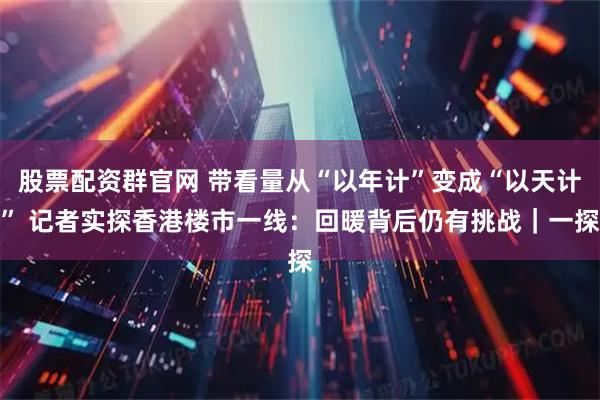 股票配资群官网 带看量从“以年计”变成“以天计” 记者实探香港楼市一线：回暖背后仍有挑战｜一探