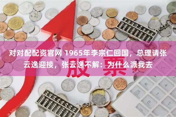 对对配配资官网 1965年李宗仁回国，总理请张云逸迎接，张云逸不解：为什么派我去