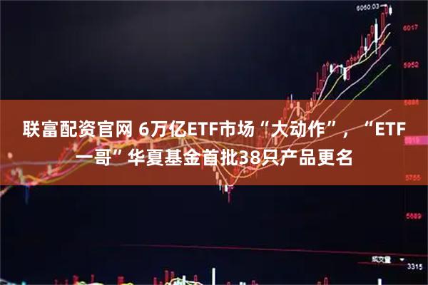 联富配资官网 6万亿ETF市场“大动作”，“ETF一哥”华夏基金首批38只产品更名