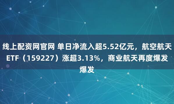 线上配资网官网 单日净流入超5.52亿元，航空航天ETF（159227）涨超3.13%，商业航天再度爆发