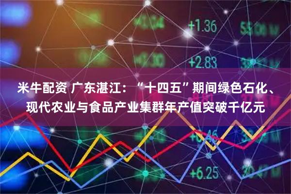 米牛配资 广东湛江：“十四五”期间绿色石化、现代农业与食品产业集群年产值突破千亿元