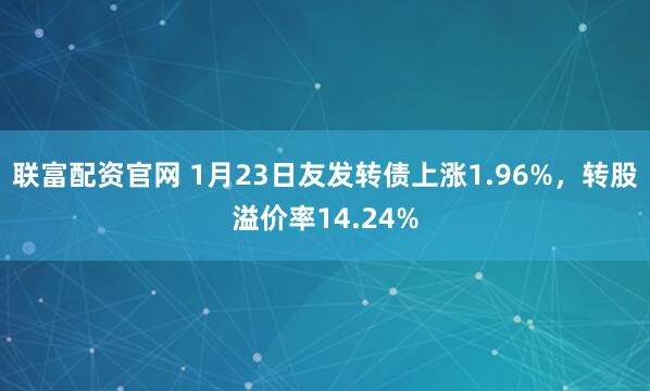 联富配资官网 1月23日友发转债上涨1.96%，转股溢价率14.24%