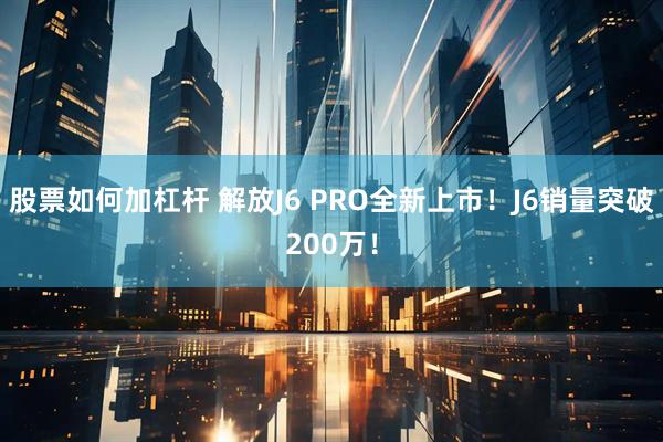 股票如何加杠杆 解放J6 PRO全新上市！J6销量突破200万！