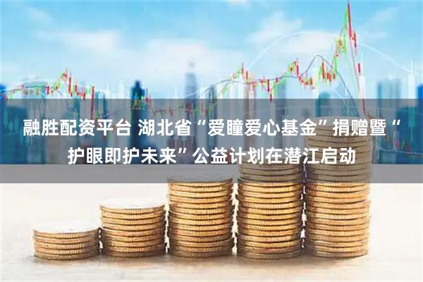 融胜配资平台 湖北省“爱瞳爱心基金”捐赠暨“护眼即护未来”公益计划在潜江启动