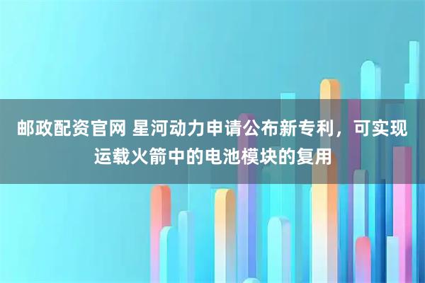 邮政配资官网 星河动力申请公布新专利，可实现运载火箭中的电池模块的复用