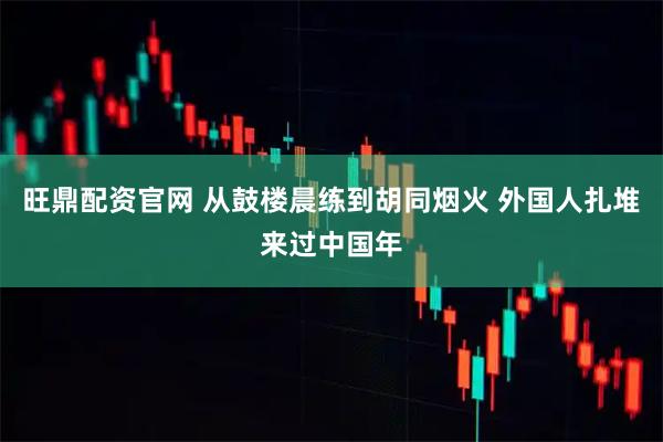 旺鼎配资官网 从鼓楼晨练到胡同烟火 外国人扎堆来过中国年