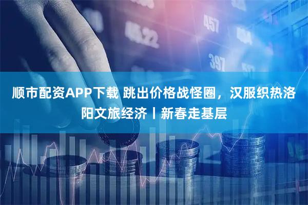 顺市配资APP下载 跳出价格战怪圈，汉服织热洛阳文旅经济丨新春走基层