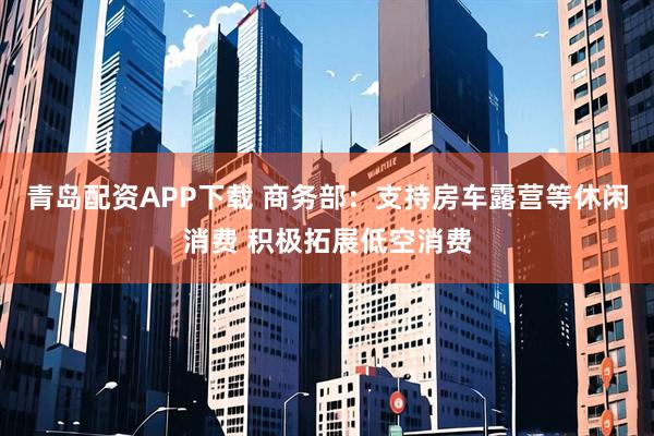 青岛配资APP下载 商务部：支持房车露营等休闲消费 积极拓展低空消费