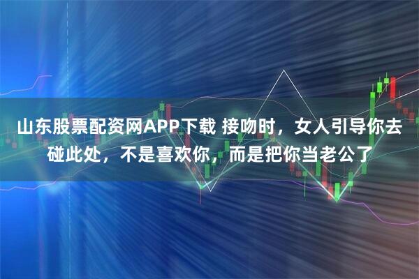 山东股票配资网APP下载 接吻时，女人引导你去碰此处，不是喜欢你，而是把你当老公了