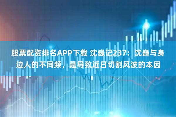 股票配资排名APP下载 沈巍记237：沈巍与身边人的不同频，是导致近日切割风波的本因