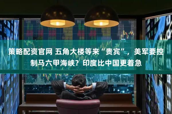 策略配资官网 五角大楼等来“贵宾”,美军要控制马六甲海峡?印度比中国更着急