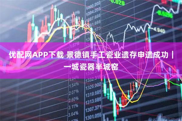 优配网APP下载 景德镇手工瓷业遗存申遗成功｜一城瓷器半城窑